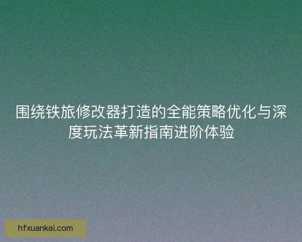 围绕铁旅修改器打造的全能策略优化与深度玩法革新指南进阶体验