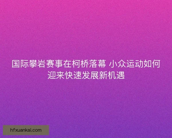 国际攀岩赛事在柯桥落幕 小众运动如何迎来快速发展新机遇
