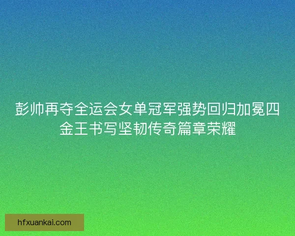 彭帅再夺全运会女单冠军强势回归加冕四金王书写坚韧传奇篇章荣耀