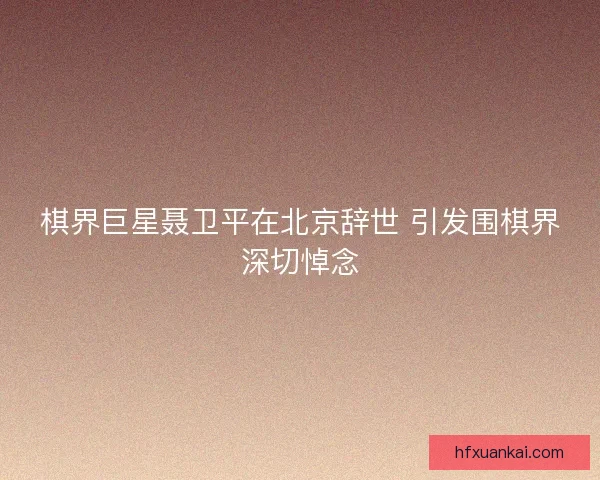 棋界巨星聂卫平在北京辞世 引发围棋界深切悼念